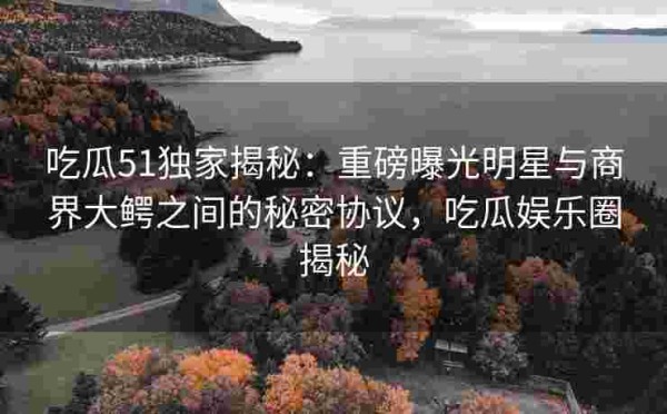 吃瓜51独家揭秘：重磅曝光明星与商界大鳄之间的秘密协议，吃瓜娱乐圈揭秘