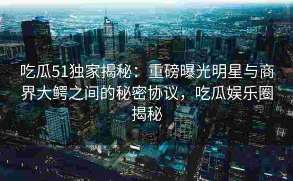 吃瓜51独家揭秘：重磅曝光明星与商界大鳄之间的秘密协议，吃瓜娱乐圈揭秘