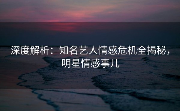深度解析：知名艺人情感危机全揭秘，明星情感事儿