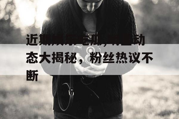 近期娱乐吃瓜,明星动态大揭秘，粉丝热议不断