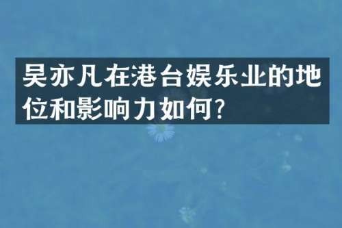 吴亦凡在港台娱乐业的地位和影响力如何？