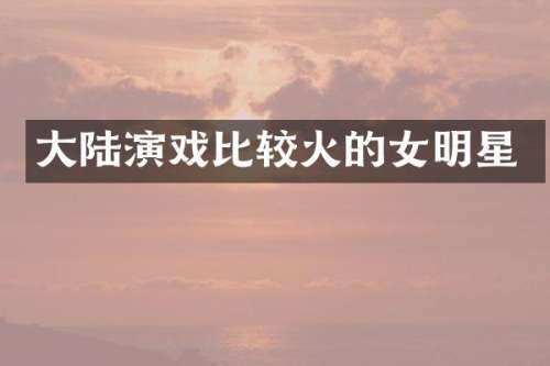 大陆演戏比较火的女明星
