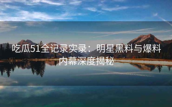 吃瓜51全记录实录：明星黑料与爆料内幕深度揭秘