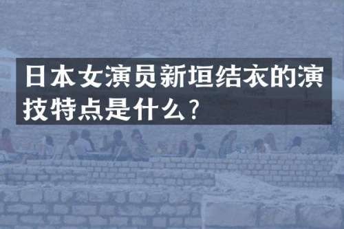 日本女演员新垣结衣的演技特点是什么？