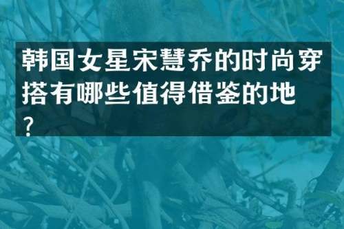 韩国女星宋慧乔的时尚穿搭有哪些值得借鉴的地方？