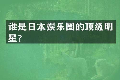 谁是日本娱乐圈的顶级明星？