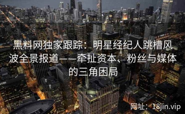 黑料网独家跟踪：明星经纪人跳槽风波全景报道——牵扯资本、粉丝与媒体的三角困局