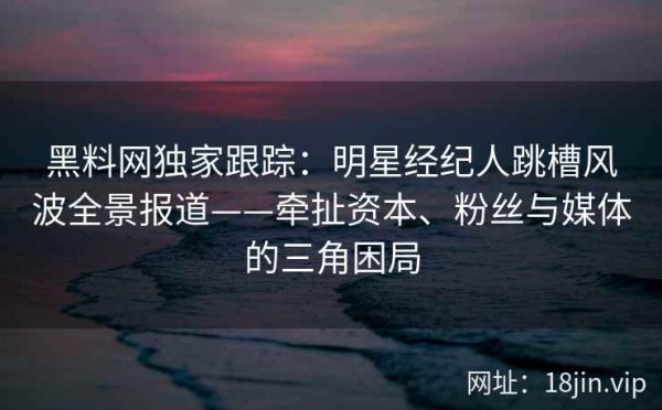 黑料网独家跟踪：明星经纪人跳槽风波全景报道——牵扯资本、粉丝与媒体的三角困局
