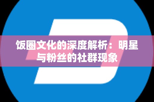 饭圈文化的深度解析：明星与粉丝的社群现象