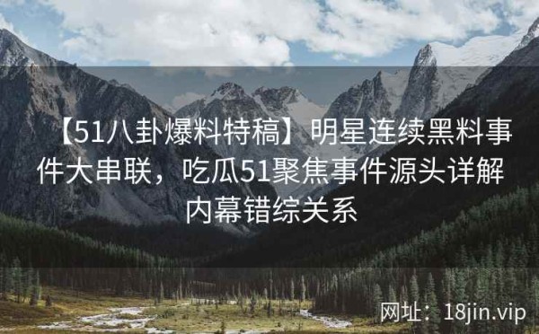 【51八卦爆料特稿】明星连续黑料事件大串联，吃瓜51聚焦事件源头详解内幕错综关系
