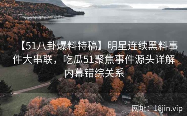 【51八卦爆料特稿】明星连续黑料事件大串联，吃瓜51聚焦事件源头详解内幕错综关系