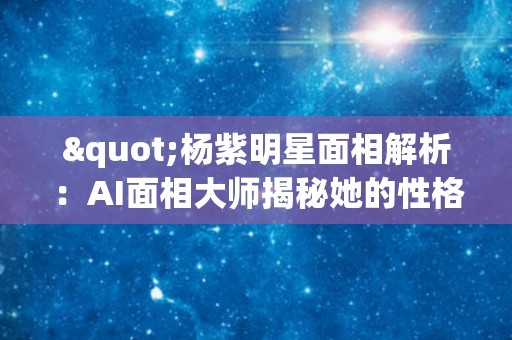 "杨紫明星面相解析：AI面相大师揭秘她的性格与命运"