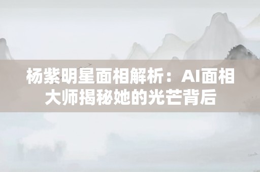 杨紫明星面相解析：AI面相大师揭秘她的光芒背后