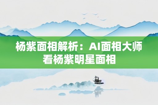 杨紫面相解析：AI面相大师看杨紫明星面相