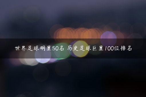 世界足球明星50名 历史足球巨星100位排名