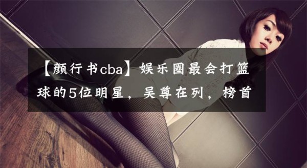 【颜行书cba】娱乐圈最会打篮球的5位明星，吴尊在列，榜首曾效力CBA