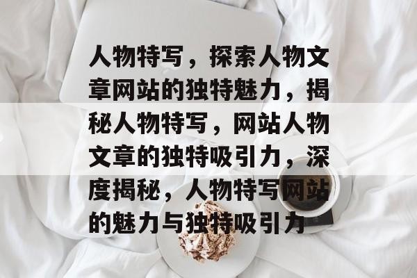 人物特写，探索人物文章网站的独特魅力，揭秘人物特写，网站人物文章的独特吸引力，深度揭秘，人物特写网站的魅力与独特吸引力