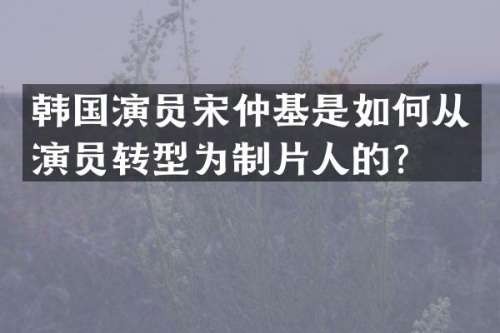 韩国演员宋仲基是如何从演员转型为制片人的？