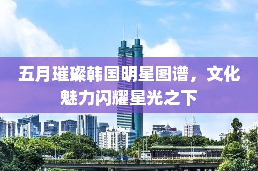 五月璀璨韩国明星图谱，文化魅力闪耀星光之下