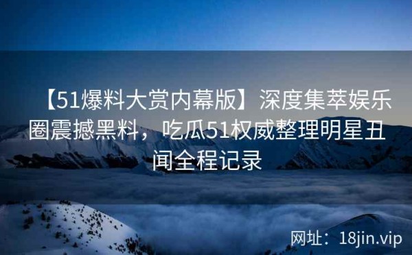 【51爆料大赏内幕版】深度集萃娱乐圈震撼黑料，吃瓜51权威整理明星丑闻全程记录