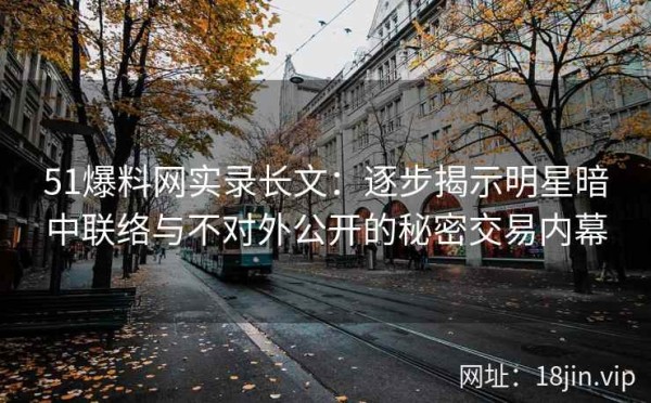 51爆料网实录长文：逐步揭示明星暗中联络与不对外公开的秘密交易内幕