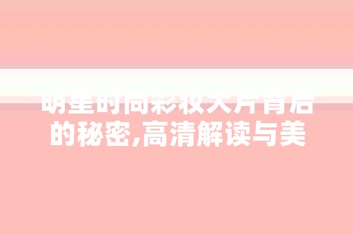 明星时尚彩妆大片背后的秘密,高清解读与美学传承