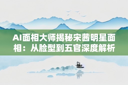 AI面相大师揭秘宋茜明星面相：从脸型到五官深度解析