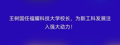 王树国任福耀科技大学校长，为新工科发展注入强大动力！