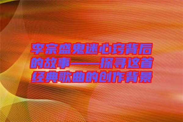 李宗盛鬼迷心窍背后的故事——探寻这首经典歌曲的创作背景