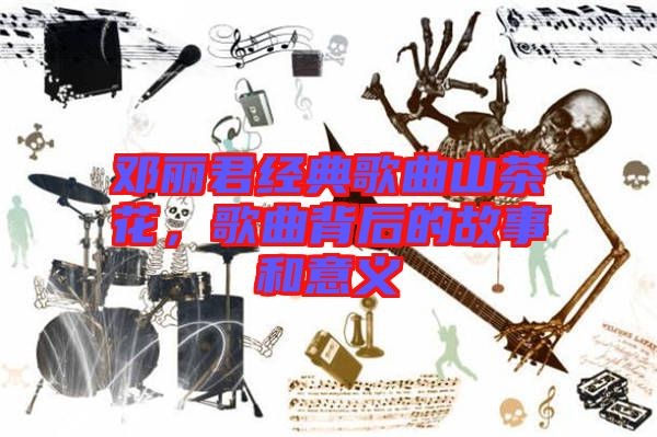 邓丽君经典歌曲山茶花，歌曲背后的故事和意义