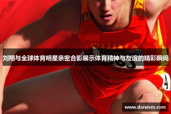刘翔与全球体育明星亲密合影展示体育精神与友谊的精彩瞬间