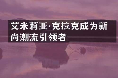 艾米莉亚·克拉克成为新时尚潮流引领者