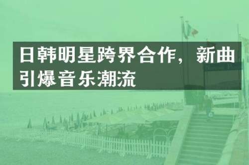 日韩明星跨界合作，新曲音乐潮流