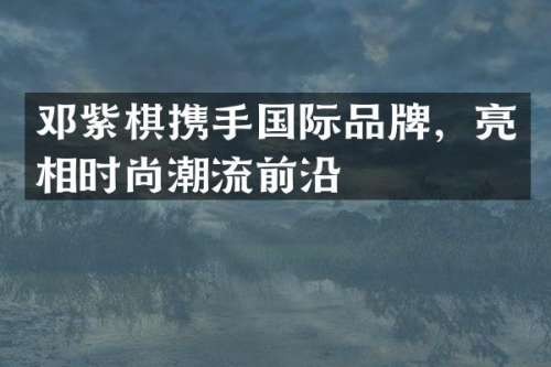 邓紫棋携手国际品牌，亮相时尚潮流前沿