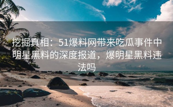 挖掘真相：51爆料网带来吃瓜事件中明星黑料的深度报道，爆明星黑料违法吗