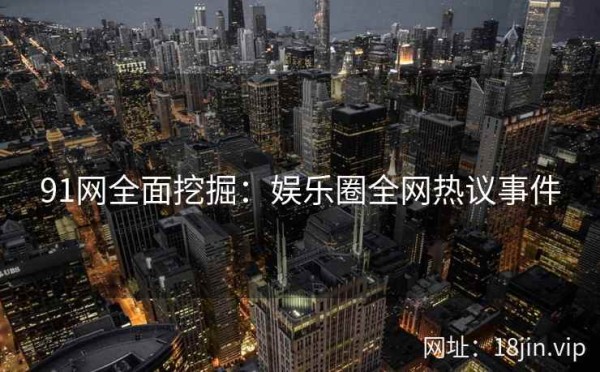 91网全面挖掘：娱乐圈全网热议事件