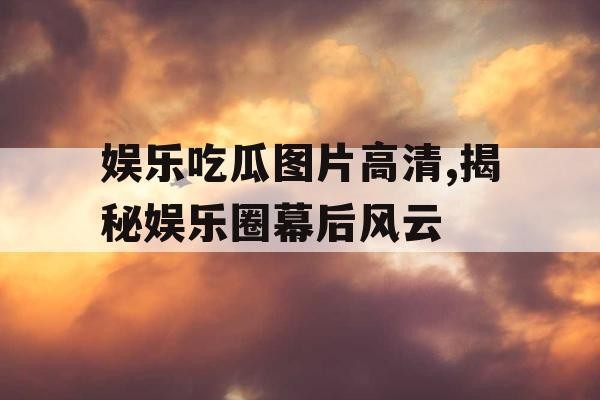 娱乐吃瓜图片高清,揭秘娱乐圈幕后风云