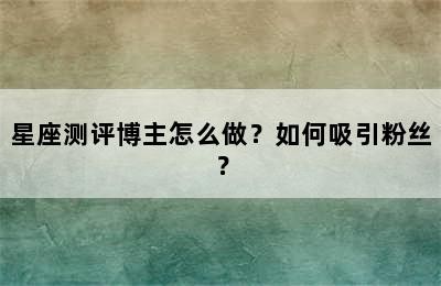 星座测评博主怎么做？如何吸引粉丝？