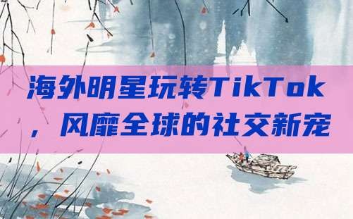 海外明星玩转TikTok，风靡全球的社交新宠