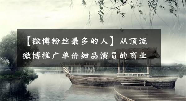 【微博粉丝最多的人】从顶流微博推广单价细品演员的商业价值，难怪能日入百万文章配图