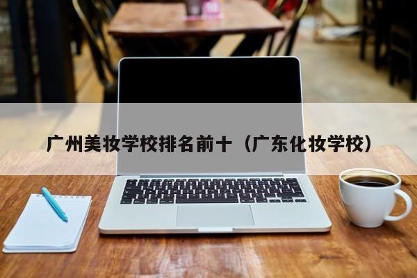 广州美妆学校排名前十（广东化妆学校）