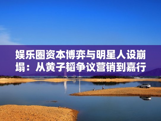 娱乐圈资本博弈与明星人设崩塌：从黄子韬争议营销到嘉行传媒内部权力洗牌
