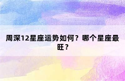 周深12星座运势如何？哪个星座最旺？