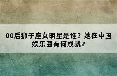 00后狮子座女明星是谁？她在中国娱乐圈有何成就？