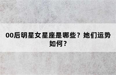 00后明星女星座是哪些？她们运势如何？