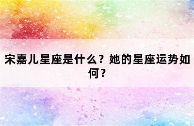 宋嘉儿星座是什么？她的星座运势如何？