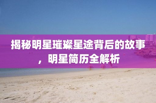揭秘明星璀璨星途背后的故事，明星简历全解析