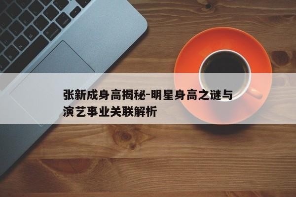 张新成身高揭秘-明星身高之谜与演艺事业关联解析