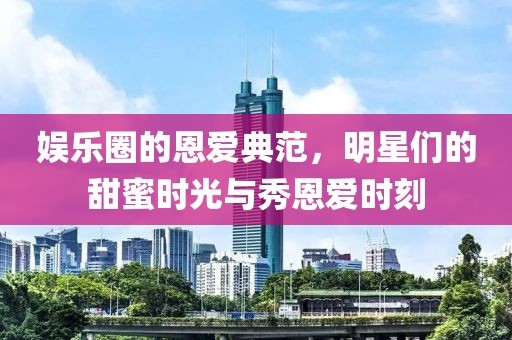 娱乐圈的恩爱典范，明星们的甜蜜时光与秀恩爱时刻