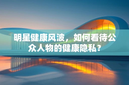 明星健康风波，如何看待公众人物的健康隐私？